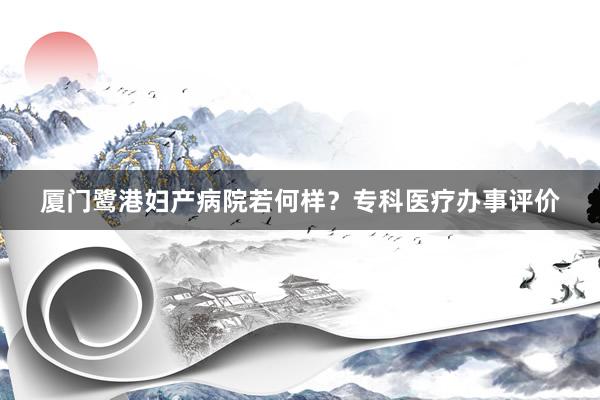 厦门鹭港妇产病院若何样？专科医疗办事评价