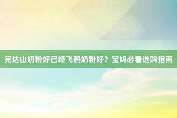 完达山奶粉好已经飞鹤奶粉好？宝妈必看选购指南