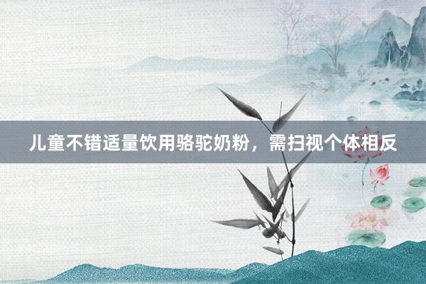 儿童不错适量饮用骆驼奶粉，需扫视个体相反
