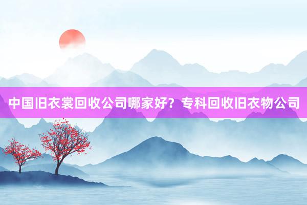 中国旧衣裳回收公司哪家好？专科回收旧衣物公司