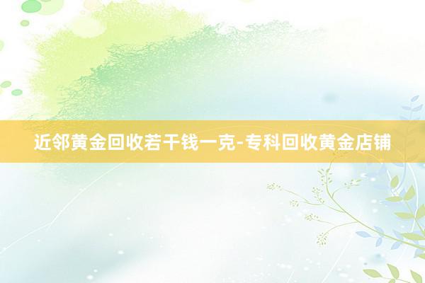 近邻黄金回收若干钱一克-专科回收黄金店铺