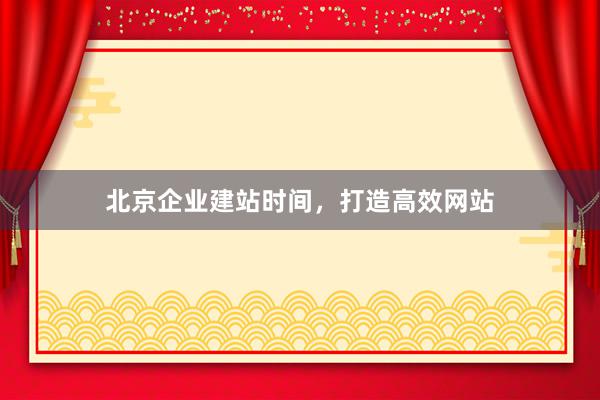 北京企业建站时间，打造高效网站
