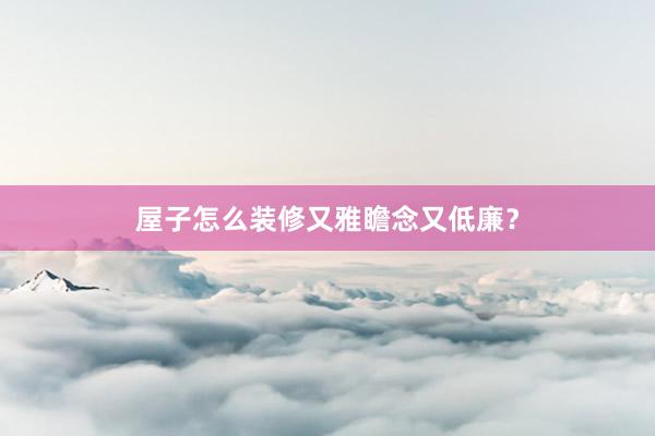 屋子怎么装修又雅瞻念又低廉？