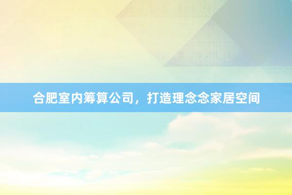 合肥室内筹算公司，打造理念念家居空间